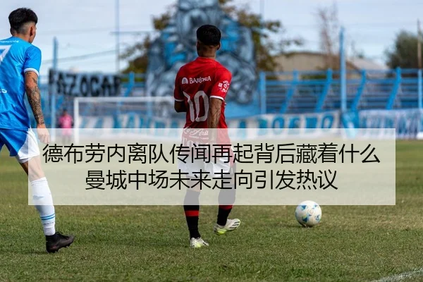 德布劳内离队传闻再起背后藏着什么 曼城中场未来走向引发热议